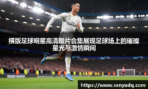 横版足球明星高清图片合集展现足球场上的璀璨星光与激情瞬间