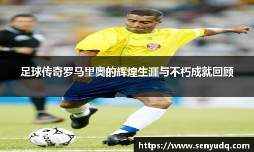 足球传奇罗马里奥的辉煌生涯与不朽成就回顾